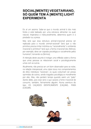 131
www.LivroAzul.com.br
SOCIAL[MENTE] VEGETARIANO,
SÓ QUEM TEM A [MENTE] LIGHT
EXPERIMENTA
Eis aí um axioma: Sabe-se que o mundo animal é dos mais
fortes e está balizado por uma estrutura alimentar na qual,
natural, imperativa e indiscutivelmente, determina quem é o
predador ou a presa.
Mas será que essa estrutura animal-irracional precisa ser
replicada para o mundo animal-racional? Será que o não
primitivo precisa imitar instintiva ou "racionalmente" o ambiente
irracional e primitivo? Será que a forma irracional dos [felinos],
por exemplo, deve ser copiada psicológica e socialmente pelos
humanos?, tornando-os [ferinos].
A intenção deste assunto é instigar uma reflexão sobre a forma
que umas pessoas se relacionam social e psicologicamente
umas com as outras.
Atualmente, não precisa ser um bom observador para se notar,
na relação interpessoal, uma cópia tosca nos comportamentos
de ditos indivíduos "racionais", os quais costumam ser presas
oprimidas de outros, sendo tragados psicológica e moralmente
por eles. Mas, não perdem tempo quando veem um "pato"
diante deles, pois esse será o que saciará a fome irracional de
consumir, também, ferinamente alguém. Numa aventura do
tipo: OS CAÇADOS IDENTICAMENTE [CAÇAM]... PARA
[CASSAR].
 