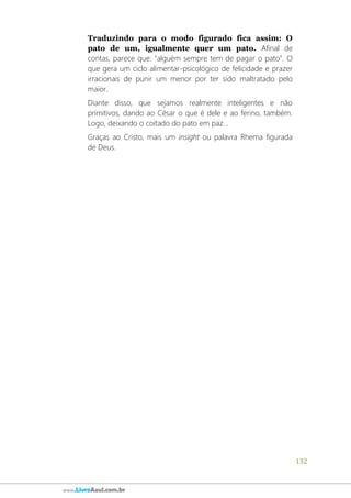 132
www.LivroAzul.com.br
Traduzindo para o modo figurado fica assim: O
pato de um, igualmente quer um pato. Afinal de
contas, parece que: "alguém sempre tem de pagar o pato". O
que gera um ciclo alimentar-psicológico de felicidade e prazer
irracionais de punir um menor por ter sido maltratado pelo
maior.
Diante disso, que sejamos realmente inteligentes e não
primitivos, dando ao César o que é dele e ao ferino, também.
Logo, deixando o coitado do pato em paz...
Graças ao Cristo, mais um insight ou palavra Rhema figurada
de Deus.
 