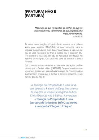 133
www.LivroAzul.com.br
[FRATURA] NÃO É
[FARTURA]
Mas a vós, os que vos apartais do Senhor, os que vos
esqueceis do meu santo monte, os que preparais uma
mesa para a Fortuna.
Isaías 65:11
Às vezes, numa oração, o Espírito Santo sussurra uma palavra
assim para alguém: [FRATURA]. A qual traduzida para o
linguajar do populacho quer dizer: "Vou fraturar a sua cara de
pau se você não parar de trair a esposa (ou o esposo)". Ou:
"irei quebrar a sua cara de pau se não parar de fraudar no
trabalho ou na igreja. Ou: caso não pare de idolatrar a deusa
Fortuna".
Daí, o malaco em vez de temer e parar com tais ações, prefere
pensar que o Senhor disse: [FARTURA]. Só para continuar em
seus maus feitos e em sua rachada Teologia da Prosperidade a
qual também ensina que o Senhor é sempre bonzinho. É um
cara de pau ou não é?
A Teologia da Prosperidade é uma farsa
que deturpa a Palavra de Deus. Nesta terra
de viventes, o [chique] evangelho do tipo
Christ4EnjoyLife não é Bíblico. Na verdade,
a Teologia da Prosperidade é uma
{porca}ria de [chiqueiro]. Enfim, sou contra
a campanha "Chegue o Cheque".
 