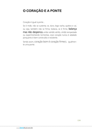 134
www.LivroAzul.com.br
O CORAÇÃO E A PONTE
Coração é igual à ponte...
Se é mole, não se sustenta; se, duro, logo racha, quebra e cai,
ou seja, também não se firma; todavia, se é firme, balança
mas não despenca, então vendo vento, vindo tempestade
ou experimentando tormentas, esse coração nunca é abalado
porquanto é bem construído e resistente.
Sendo assim, coração bom é coração firme(!), igualmen-
te uma ponte.
 