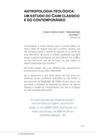 135
www.LivroAzul.com.br
ANTROPOLOGIA-TEOLÓGICA:
UM ESTUDO DO CAIM CLÁSSICO
E DO CONTEMPORÂNEO
E disse o Senhor a Caim: ´´Onde está Abel,
teu irmão? ".
Gênesis 4:9
Transportando a minha memória para o contexto bíblico de
Caim e Abel, em seguida noto que o primeiro indivíduo que
não conseguiu atingir o padrão do segundo se viu diante de
duas alternativas: a. buscar o atributo (qualidade) que Abel
atingiu, o qual foi reconhecido por Deus (Gênesis 4:4); ou b. a
via mais fácil: sumir com ele do mapa!, ou seja, matá-lo. E
adivinha qual opção Caim escolheu?
Ele preferiu acabar com a sua referência boa, assassinando-a
juntamente com o seu irmão, infelizmente.
Isso é exatamente o que ainda vemos nos dias atuais em
ambientes sociais: profissional, eclesiástico ou até familiar, o
que denomino de Síndrome de Caim. Ela que induz o seu
acometido à facilidade da fatalidade de destruir, de alguma
maneira, o modelo de comportamento que não se consegue
(ou não se deseja) atingir jamais.
O maior absurdo pós-moderno que já é
visto em todos os lugares, inclusive em
igrejas, é: um caído caim atual acusar, na
maior cara de pau, um abel de ele ser
"certinho demais". Af!
 