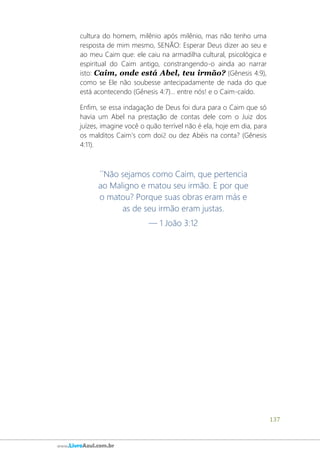 137
www.LivroAzul.com.br
cultura do homem, milênio após milênio, mas não tenho uma
resposta de mim mesmo, SENÃO: Esperar Deus dizer ao seu e
ao meu Caim que: ele caiu na armadilha cultural, psicológica e
espiritual do Caim antigo, constrangendo-o ainda ao narrar
isto: Caim, onde está Abel, teu irmão? (Gênesis 4:9),
como se Ele não soubesse antecipadamente de nada do que
está acontecendo (Gênesis 4:7)... entre nós! e o Caim-caído.
Enfim, se essa indagação de Deus foi dura para o Caim que só
havia um Abel na prestação de contas dele com o Juiz dos
juízes, imagine você o quão terrível não é ela, hoje em dia, para
os malditos Caim's com doi2 ou dez Abéis na conta? (Gênesis
4:11).
´´Não sejamos como Caim, que pertencia
ao Maligno e matou seu irmão. E por que
o matou? Porque suas obras eram más e
as de seu irmão eram justas.
— 1 João 3:12
 
