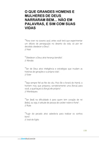 138
www.LivroAzul.com.br
O QUE GRANDES HOMENS E
MULHERES DE DEUS
NARRARAM BEM... NÃO EM
PALAVRAS, E SIM COM SUAS
VIDAS
´´Para viver no oceano azul, antes você terá que experimentar
um dilúvio de perseguição no deserto da vida, só por ter
decidido obedecer a Deus".
// Noé
´´Obedecer a Deus atrai herança bendita".
// Abraão
´´Ser de Deus atrai inteligência e estratégias que mudam as
histórias de gerações e a própria vida".
// Ester
´´Seja sempre fiel ao Rei do céu. Pois Ele o livrará do Hamã, o
homem mau que preparou sorrateiramente uma [forca] para
você, a qual laçará à [força] ele próprio".
// Mardoqueu
´´Ser [leal] na dificuldade é para quem tem coração de rei
[leão], ou seja, é atitude de pessoa de caráter nobre e forte".
// Rute
´´Fugir do pecado atrai sabedoria para realizar os sonhos
bons".
// José do Egito
 