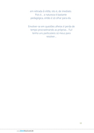 13
www.LivroAzul.com.br
em retirada à vista, isto é, de imediato.
Pois é... a natureza é bastante
pedagógica, então é só olhar para ela.
Envolver-se em questões alheias é perda de
tempo procrastinando as próprias... Fui!
tenho uns particulares só meus para
resolver...
 