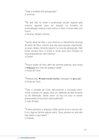 139
www.LivroAzul.com.br
´´Falar a verdade atrai perseguição".
// Jeremias
´´Ao que não se rende à aculturação secular seguida pela
maioria, aguarde para ser lançado na fornalha da
achincalhação, todavia a boa notícia é: Deus o livrará dela com
honra".
// Ananias, Misael e Azarias
´´Jamais deixe de falar o que discerne ou literalmente enxerga
da parte de Deus, mesmo que seja para pessoas importantes,
as quais, depois, tentarão jogá-lo na cova da perseguição. Não
tema!, porque Deus o livrará e, ainda, porá seus inimigos na
cova preparada por eles mesmos".
// Daniel
´´Possuir poder de Deus além de somente palavras, atrai inveja
e rivalidade dos rivais de qualquer idade".
// Paulo de Tarso
´´Pedrada aqui ▼neste mundo imundo, massagem lá ▲no céu".
// Paulo de Tarso
´´Falar a verdade de Cristo denunciando a corrupção ética-
moral, inclusive em igrejas, atrai um caldeirão de óleo fervente
ou de difamação. Sendo assim, só faça tal coisa se estiver
preparado(a) emocional e espiritualmente".
// João Amado
´´A Deus pertence a vingança. Então jamais se ire e ore por ela.
E sim, diga ao Senhor apenas assim: 'Deus, perdoe-os, pois eles
não sabem o que fazem' ".
// Estevão
 