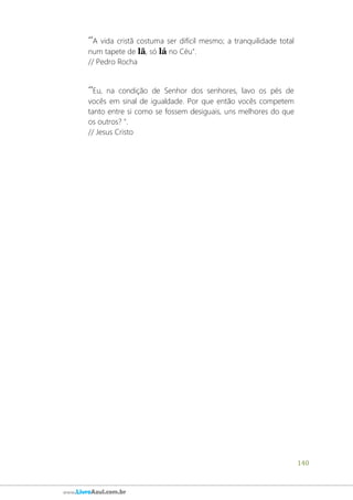 140
www.LivroAzul.com.br
´´A vida cristã costuma ser difícil mesmo; a tranquilidade total
num tapete de lã, só lá no Céu".
// Pedro Rocha
´´Eu, na condição de Senhor dos senhores, lavo os pés de
vocês em sinal de igualdade. Por que então vocês competem
tanto entre si como se fossem desiguais, uns melhores do que
os outros? ".
// Jesus Cristo
 