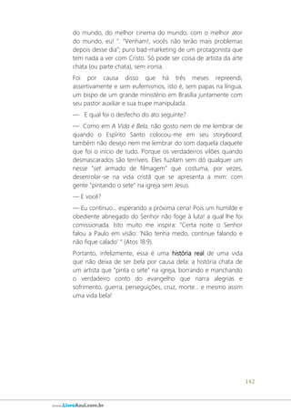 142
www.LivroAzul.com.br
do mundo, do melhor cinema do mundo, com o melhor ator
do mundo, eu! ". “Venham!, vocês não terão mais problemas
depois desse dia”; puro bad-marketing de um protagonista que
tem nada a ver com Cristo. Só pode ser coisa de artista da arte
chata (ou parte chata), sem ironia.
Foi por causa disso que há três meses repreendi,
assertivamente e sem eufemismos, isto é, sem papas na língua,
um bispo de um grande ministério em Brasília juntamente com
seu pastor auxiliar e sua trupe manipulada.
― E qual foi o desfecho do ato seguinte?
― Como em A Vida é Bela, não gosto nem de me lembrar de
quando o Espírito Santo colocou-me em seu storyboard;
também não desejo nem me lembrar do som daquela claquete
que foi o início de tudo. Porque os verdadeiros vilões quando
desmascarados são terríveis. Eles fuzilam sem dó qualquer um
nesse “set armado de filmagem” que costuma, por vezes,
desenrolar-se na vida cristã que se apresenta a mim: com
gente "pintando o sete" na igreja sem Jesus.
― E você?
― Eu continuo... esperando a próxima cena! Pois um humilde e
obediente abnegado do Senhor não foge à luta! a qual lhe foi
comissionada. Isto muito me inspira: “Certa noite o Senhor
falou a Paulo em visão: ‘Não tenha medo, continue falando e
não fique calado’ “ (Atos 18:9).
Portanto, infelizmente, essa é uma história real de uma vida
que não deixa de ser bela por causa dela: a história chata de
um artista que “pinta o sete” na igreja, borrando e manchando
o verdadeiro conto do evangelho que narra alegrias e
sofrimento, guerra, perseguições, cruz, morte... e mesmo assim
uma vida bela!
 