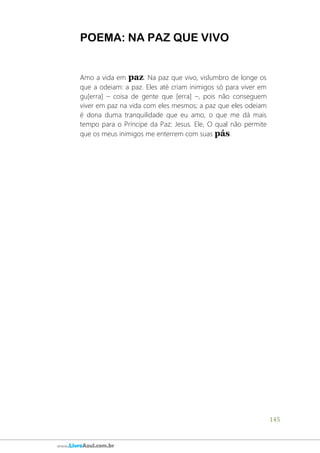 145
www.LivroAzul.com.br
POEMA: NA PAZ QUE VIVO
Amo a vida em paz. Na paz que vivo, vislumbro de longe os
que a odeiam: a paz. Eles até criam inimigos só para viver em
gu[erra] – coisa de gente que [erra] –, pois não conseguem
viver em paz na vida com eles mesmos; a paz que eles odeiam
é dona duma tranquilidade que eu amo, o que me dá mais
tempo para o Príncipe da Paz: Jesus. Ele, O qual não permite
que os meus inimigos me enterrem com suas pás.
 