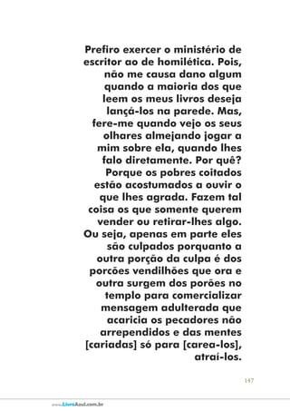 147
www.LivroAzul.com.br
Prefiro exercer o ministério de
escritor ao de homilética. Pois,
não me causa dano algum
quando a maioria dos que
leem os meus livros deseja
lançá-los na parede. Mas,
fere-me quando vejo os seus
olhares almejando jogar a
mim sobre ela, quando lhes
falo diretamente. Por quê?
Porque os pobres coitados
estão acostumados a ouvir o
que lhes agrada. Fazem tal
coisa os que somente querem
vender ou retirar-lhes algo.
Ou seja, apenas em parte eles
são culpados porquanto a
outra porção da culpa é dos
porcões vendilhões que ora e
outra surgem dos porões no
templo para comercializar
mensagem adulterada que
acaricia os pecadores não
arrependidos e das mentes
[cariadas] só para [carea-los],
atraí-los.
 