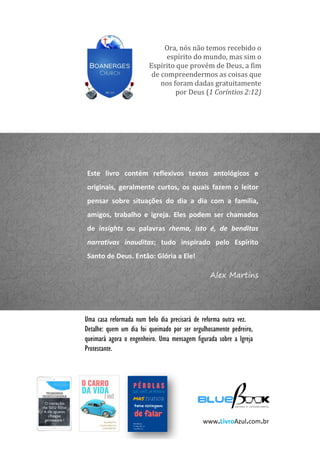 150
www.LivroAzul.com.br
Ora, nós não temos recebido o
espírito do mundo, mas sim o
Espírito que provém de Deus, a fim
de compreendermos as coisas que
nos foram dadas gratuitamente
por Deus (1 Coríntios 2:12)
Este livro contém reflexivos textos antológicos e
originais, geralmente curtos, os quais fazem o leitor
pensar sobre situações do dia a dia com a família,
amigos, trabalho e igreja. Eles podem ser chamados
de insights ou palavras rhema, isto é, de benditas
narrativas inauditas; tudo inspirado pelo Espírito
Santo de Deus. Então: Glória a Ele!
Alex Martins
www.LivroAzul.com.br
Uma casa reformada num belo dia precisará de reforma outra vez.
Detalhe: quem um dia foi queimado por ser orgulhosamente pedreiro,
queimará agora o engenheiro. Uma mensagem figurada sobre a Igreja
Protestante.
 