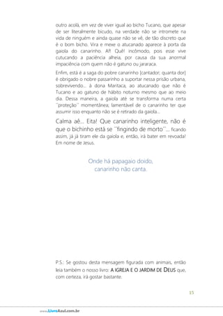 15
www.LivroAzul.com.br
outro acolá, em vez de viver igual ao bicho Tucano, que apesar
de ser literalmente bicudo, na verdade não se intromete na
vida de ninguém e ainda quase não se vê, de tão discreto que
é o bom bicho. Vira e mexe o atucanado aparece à porta da
gaiola do canarinho. Af! Quê! incômodo, pois esse vive
cutucando a paciência alheia, por causa da sua anormal
impaciência com quem não é gatuno ou jararaca.
Enfim, está é a saga do pobre canarinho [cantador; quanta dor]
é obrigado o nobre passarinho a suportar nessa prisão urbana,
sobrevivendo... à dona Maritaca, ao atucanado que não é
Tucano e ao gatuno de hábito noturno mesmo que ao meio
dia. Dessa maneira, a gaiola até se transforma numa certa
´´proteção´´ momentânea; lamentável de o canarinho ter que
assumir isso enquanto não se é retirado da gaiola...
Calma aê... Eita! Que canarinho inteligente, não é
que o bichinho está se ´´fingindo de morto´´... ficando
assim, já já tiram ele da gaiola e, então, irá bater em revoada!
Em nome de Jesus.
Onde há papagaio doido,
canarinho não canta.
P.S.: Se gostou desta mensagem figurada com animais, então
leia também o nosso livro: A IGREJA E O JARDIM DE DEUS que,
com certeza, irá gostar bastante.
 