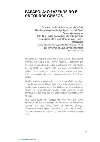 16
www.LivroAzul.com.br
PARÁBOLA: O FAZENDEIRO E
OS TOUROS GÊMEOS
Como está escrito: Amei a Jacó, e odiei a Esaú.
Que diremos pois? que há injustiça da parte de Deus?
De maneira nenhuma.
Pois diz a Moisés: Compadecer-me-ei de quem me
compadecer, e terei misericórdia de quem eu tiver
misericórdia.
Assim, pois, isto não depende do que quer, nem do
que corre, mas de Deus, que se compadece.
Romanos 9:13-16
Em certo dia nascera, antes de o galo cantar, dois touros
gêmeos na fazenda do senhor Fadeiro. E enquanto eles
cresciam, o fazendeiro percebia a diferença entre os gênios
dos gêmeos; um touro, pelo seu bom comportamento,
nitidamente possuía um coração de ouro enquanto o outro
touro, um coração de couro porquanto ele era duro e touro
turrão.
Já adultos, enfim chegou o dia do matatouro, Ops!, quis dizer:
o dia do matadouro. O que passou a vida na desobediência e
dando muito trabalho ao senhor Fadeiro, jamais mudaria de
caráter nos seus últimos minutos, então começou a dar
chifradas e coices, mas não teve jeito, o abate não faltou, e sim
foi fatal.
Já o outro touro com coração de ouro, esse que nunca
reclamava de nada e sempre foi obediente ao fazendeiro,
todavia com seus olhos cheios de lágrimas, alcançou
misericórdia e não foi para o final fatal porque o senhor Fadeiro
comoveu-se com as lágrimas do coração de ouro daquele
touro.
 