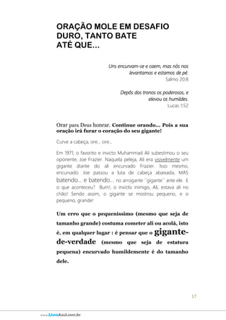 17
www.LivroAzul.com.br
ORAÇÃO MOLE EM DESAFIO
DURO, TANTO BATE
ATÉ QUE...
Uns encurvam-se e caem, mas nós nos
levantamos e estamos de pé.
Salmo 20:8
Depôs dos tronos os poderosos, e
elevou os humildes.
Lucas 1:52
Orar para Deus honrar. Continue orando... Pois a sua
oração irá furar o coração do seu gigante!
Curve a cabeça, ore... ore...
Em 1971, o favorito e invicto Muhammad Ali subestimou o seu
oponente, Joe Frazier. Naquela peleja, Ali era visivelmente um
gigante diante do ali encurvado Frazier. Isso mesmo,
encurvado. Joe passou a luta de cabeça abaixada, MAS
batendo... e batendo... no arrogante ´´gigante´´ ante ele. E
o que aconteceu? Bum!, o invicto inimigo, Ali, estava ali no
chão! Sendo assim, o gigante se mostrou pequeno, e o
pequeno, grande!
Um erro que o pequeníssimo (mesmo que seja de
tamanho grande) costuma cometer ali ou acolá, isto
é, em qualquer lugar : é pensar que o gigante-
de-verdade (mesmo que seja de estatura
pequena) encurvado humildemente é do tamanho
dele.
 