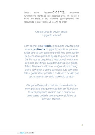 18
www.LivroAzul.com.br
Sendo assim, Pequeno-gigante, encurve-se
humildemente diante do seu poderoso Deus em oração e,
então, em breve, o seu oponente gigante-pequeno será
nocauteado e, logo, você irá vê-lo... Ali no chão!
Ore ao Deus de Davi e, então,
o gigante vai cair!
Com apenas uma funda, o pequeno Davi fez uma
marca profunda no gigante; aquilo foi para ele
saber que só conseguiu o grande feito com aquele
pequeno ato a partir da ajuda do grande Deus. O
Senhor usa as pequenas e improváveis coisas em
prol dos seus filhos, para derrubar os seus golias.
Talvez Davi tenha dito isto: ― Quando era criança
lutava com galo, e agora que cresci, luto com urso,
leão e golias; Deus permite a cada um o desafio que
possa suportar em cada momento da vida.
Obrigado Deus pelos maiores muros diante de
mim, pois são eles que me ajudam em fé. Pois se
fossem pequenos, mesmo que o Senhor os
derrubasse, poderia pensar que os pulei ou os
derrubei sozinho.
 