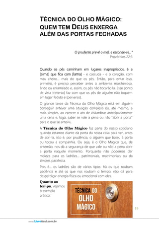 19
www.LivroAzul.com.br
TÉCNICA DO OLHO MÁGICO:
QUEM TEM DEUS ENXERGA
ALÉM DAS PORTAS FECHADAS
O prudente prevê o mal, e esconde-se...”
Provérbios 22:3
Quando os pés caminham em lugares inapropriados, é a
[alma] que fica com [lama] - e cascuda - e o coração, com
mau cheiro... mais do que os pés. Então, para evitar isso,
primeiro, é preciso perceber antes o ambiente malcheiroso,
árido ou enlameado e, assim, os pés não tocarão lá. Esse ponto
de vista {reverso} faz com que os pés de alguém não toquem
em lugar fedido e {perverso}.
O grande lance da Técnica do Olho Mágico está em alguém
conseguir antever uma situação complexa ou, até mesmo, a
mais simples, ao exercer o ato de vislumbrar antecipadamente
uma cena e, logo, saber se vale a pena ou não "abrir a porta"
para o que se anteviu.
A Técnica do Olho Mágico faz parte do nosso cotidiano
quando estamos diante da porta da nossa casa para ver, antes
de abri-la, isto é, por prudência, o alguém que bateu à porta
ou tocou a companhia. Ou seja, é o Olho Mágico que, de
antemão, nos dá a segurança de que vale ou não a pena abrir
a porta naquele momento. Porquanto não podemos dar
moleza para os ladrões... patrimoniais, matrimoniais ou da
simples paciência.
Pois é... os ladrões são de vários tipos: há os que roubam
paciência e até os que nos roubam o tempo; não dá para
desperdiçar energia física ou emocional com eles.
Quanto ao
tempo, vejamos
o exemplo
prático:
 