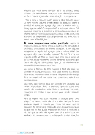 20
www.LivroAzul.com.br
imagine que você tenha vontade de ir ao cinema, então
primeiro crie mentalmente uma porta com olho mágico entre
você e o cinema, agora olhe para a situação... e pergunte-se:
– Vale a pena ir naquele local?, assistir a obra daquele autor?
Ele tem mesmo alguma credibilidade? Já pesquisei sobre o
enredo? O conteúdo agrega algo para a minha vida ou
desagrega para ela? Com quem irei?, e assim por diante. Daí,
logo você responda a si mesmo se será vantajoso ou não ir ao
cinema. Talvez, você visualizou que não seja, sendo assim, essa
economia de tempo será possível porque se viu, antes, toda a
"cena" pelo: "Olho Mágico! ".
Já num pragmatismo sobre paciência: agora se
imagine no local, de forma prévia, o qual você foi convidado, é
uma festa, uma palestra ou evento qualquer... e, em seguida,
indague-se: – aquilo vai agregar para a minha vida? Ou:
agregarei algo para aquelas pessoas? Se foi "sim" a sua
resposta, então vá! Mas se, "não", fique onde está e jamais vá
até lá. Pois, talvez você tenha se visto perdendo a paciência por
causa de alguns participantes que já se demonstraram
inconvenientes em outros encontros.
Viu como a Técnica do Olho Mágico é fácil, ela pode ser
utilizada em qualquer situação. Teste você mesmo essa técnica
neste exato momento sobre o tema "desperdício de energia
física ou emocional" ou outro que, porventura, veio à sua
memória agora.
Veja bem, esta técnica deve ser utilizada em situações que
seriam improváveis. Pois, a exemplo, aplicá-la sobre uma
reunião de condomínio seria óbvio o resultado porquanto
costumam ser chatas e que servem para perder bastante
tempo.
Para os lugares nos quais visualizei a situação pelo "Olho
Mágico", e mesmo assim decidi ir a eles, sempre fiz uma
avaliação depois, e noventa por cento das cenas que se
passaram, foi como havia imaginado antes. Enquanto que para
os que não fui, fica quase impossível de avaliar o resultado, a
não ser que se saiba de alguém que foi e assim obter um
feedback. No meu caso, nas consultas que fiz em tais situações,
 