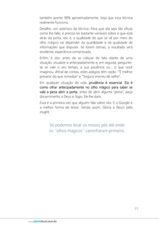 21
www.LivroAzul.com.br
também acertei 90% aproximadamente. Veja que essa técnica
realmente funciona.
Detalhe, um asterisco da técnica: Para que ela seja tão eficaz
como lhe falei, é preciso ter bastante variáveis sobre o que está
atrás da porta, isto é, a qualidade do que se vê por meio do
olho mágico vai depender da quantidade e da qualidade de
informações que dispuser. Se forem ótimas, o resultado será
excelente; experiência comprovada.
Enfim, é isto: antes de se colocar de fato diante de uma
situação, visualize-a antecipadamente e, em seguida, pergunte-
se se vale o seu tempo, a sua paciência ou... o que você
imaginou. Afinal de contas, estes adágios têm razão: ´´É melhor
prevenir do que remediar" e ´´Seguro morreu de velho".
Em qualquer situação da vida, prudência é essencial. Ela é
como olhar antecipadamente no olho mágico para saber se
vale a pena abrir a porta; antes de abrir alguma “porta”, peça
discernimento a Deus e, logo, Ele lhe dará.
Essa é a primeira vez que alguém fala sobre isto. E o Google é
a melhor forma de testar. Sendo assim, Glória a Deus! pelo
insight.
Só podemos levar os nossos pés até onde
os ´´olhos mágicos´´ caminharam primeiro.
 