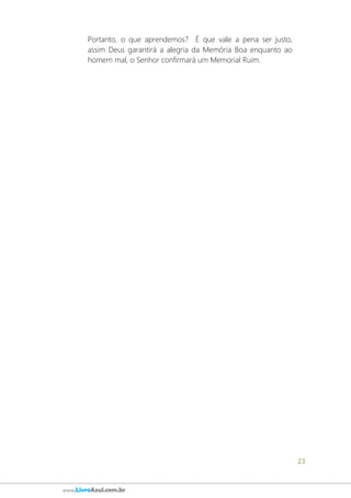 23
www.LivroAzul.com.br
Portanto, o que aprendemos? É que vale a pena ser justo,
assim Deus garantirá a alegria da Memória Boa enquanto ao
homem mal, o Senhor confirmará um Memorial Ruim.
 