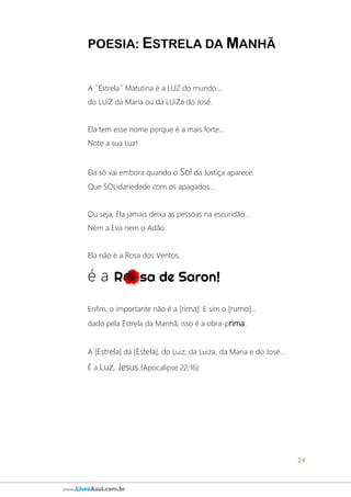 24
www.LivroAzul.com.br
POESIA: ESTRELA DA MANHÃ
A ´´Estrela´´ Matutina é a LUZ do mundo...
do LUiZ da Maria ou da LUiZa do José.
Ela tem esse nome porque é a mais forte...
Note a sua Luz!
Ela só vai embora quando o Sol da Justiça aparece.
Que SOLidariedade com os apagados...
Ou seja, Ela jamais deixa as pessoas na escuridão...
Nem a Eva nem o Adão.
Ela não é a Rosa dos Ventos,
é a
Enfim, o importante não é a [rima]. E sim o [rumo]...
dado pela Estrela da Manhã; isso é a obra-prima.
A [Estrela] da [Estela], do Luiz, da Luiza, da Maria e do José...
É a Luz, Jesus (Apocalipse 22:16).
 