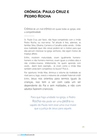 25
www.LivroAzul.com.br
CRÔNICA: PAULO CRUZ E
PEDRO ROCHA
Crônica de um mal crônico em quase todas as igrejas, este:
a competitividade.
------------
Sr. Paulo Cruz, por favor, não fique competindo com o irmão
Pedro Rocha, ou vice-versa. Tal atitude é feia, ademais, as
famílias Silva, Oliveira, Carneiro e Carvalho estão vendo... Então
essa rivalidade (que não cessa) poderá ser o motivo para que
elas percam interesse na igreja; senhores, não sejam motivo de
tropeço alheio.
Enfim, mostrem maturidade, vivam igualmente homens-
homens e não homens-meninos; vivam iguais a cristãos-sãos e
não cristãos-insanos. Infelizmente, há quem aprenda com
vocês... deem bom exemplo... Já viram como o irmão Max
também anda bem competitivo no louvor? Pois é...
Por oportuno: Irmão Max, diminua o volume da rivalidade ao
nível zero e, logo, viverá o máxximo de unidade fraternal cristã!
Enfim, Jesus nos orientou para sermos iguais às
crianças, isso tem a ver com cada um ser
dependente do Pai e sem maldades, e não com
adultos fazerem criancices.
Para que haja unidade na igreja, o Pedro
Rocha não pode ser uma pedra no
sapato do Paulo nem esse uma cruz maior
que a justiça de Jesus para aquele.
 