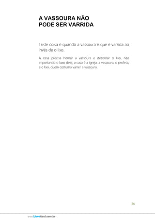 26
www.LivroAzul.com.br
A VASSOURA NÃO
PODE SER VARRIDA
Triste coisa é quando a vassoura é que é varrida ao
invés de o lixo.
A casa precisa honrar a vassoura e desonrar o lixo, não
importando o luxo dele; a casa é a igreja, a vassoura, o profeta,
e o lixo, quem costuma varrer a vassoura.
 