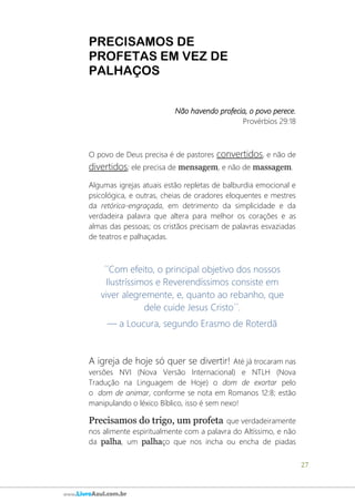 27
www.LivroAzul.com.br
PRECISAMOS DE
PROFETAS EM VEZ DE
PALHAÇOS
Não havendo profecia, o povo perece.
Provérbios 29:18
O povo de Deus precisa é de pastores convertidos, e não de
divertidos; ele precisa de mensagem, e não de massagem.
Algumas igrejas atuais estão repletas de balburdia emocional e
psicológica, e outras, cheias de oradores eloquentes e mestres
da retórica-engraçada, em detrimento da simplicidade e da
verdadeira palavra que altera para melhor os corações e as
almas das pessoas; os cristãos precisam de palavras esvaziadas
de teatros e palhaçadas.
´´Com efeito, o principal objetivo dos nossos
Ilustríssimos e Reverendíssimos consiste em
viver alegremente, e, quanto ao rebanho, que
dele cuide Jesus Cristo´´.
— a Loucura, segundo Erasmo de Roterdã
A igreja de hoje só quer se divertir! Até já trocaram nas
versões NVI (Nova Versão Internacional) e NTLH (Nova
Tradução na Linguagem de Hoje) o dom de exortar pelo
o dom de animar, conforme se nota em Romanos 12:8; estão
manipulando o léxico Bíblico, isso é sem nexo!
Precisamos do trigo, um profeta que verdadeiramente
nos alimente espiritualmente com a palavra do Altíssimo, e não
da palha, um palhaço que nos incha ou encha de piadas
 