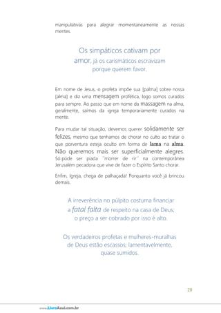 28
www.LivroAzul.com.br
manipulativas para alegrar momentaneamente as nossas
mentes.
Os simpáticos cativam por
amor, já os carismáticos escravizam
porque querem favor.
Em nome de Jesus, o profeta impõe sua [palma] sobre nossa
[alma] e diz uma mensagem profética, logo somos curados
para sempre. Ao passo que em nome da massagem na alma,
geralmente, saímos da igreja temporariamente curados na
mente.
Para mudar tal situação, devemos querer solidamente ser
felizes, mesmo que tenhamos de chorar no culto ao tratar o
que porventura esteja oculto em forma de lama na alma.
Não queremos mais ser superficialmente alegres.
Só pode ser piada ´´morrer de rir´´ na contemporânea
Jerusalém pecadora que vive de fazer o Espírito Santo chorar.
Enfim, Igreja, chega de palhaçada! Porquanto você já brincou
demais.
A irreverência no púlpito costuma financiar
a fatal falta de respeito na casa de Deus;
o preço a ser cobrado por isso é alto.
Os verdadeiros profetas e mulheres-muralhas
de Deus estão escassos; lamentavelmente,
quase sumidos.
 
