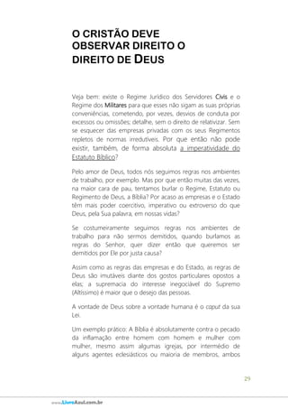 29
www.LivroAzul.com.br
O CRISTÃO DEVE
OBSERVAR DIREITO O
DIREITO DE DEUS
Veja bem: existe o Regime Jurídico dos Servidores Civis e o
Regime dos Militares para que esses não sigam as suas próprias
conveniências, cometendo, por vezes, desvios de conduta por
excessos ou omissões; detalhe, sem o direito de relativizar. Sem
se esquecer das empresas privadas com os seus Regimentos
repletos de normas irredutíveis. Por que então não pode
existir, também, de forma absoluta a imperatividade do
Estatuto Bíblico?
Pelo amor de Deus, todos nós seguimos regras nos ambientes
de trabalho, por exemplo. Mas por que então muitas das vezes,
na maior cara de pau, tentamos burlar o Regime, Estatuto ou
Regimento de Deus, a Bíblia? Por acaso as empresas e o Estado
têm mais poder coercitivo, imperativo ou extroverso do que
Deus, pela Sua palavra, em nossas vidas?
Se costumeiramente seguimos regras nos ambientes de
trabalho para não sermos demitidos, quando burlamos as
regras do Senhor, quer dizer então que queremos ser
demitidos por Ele por justa causa?
Assim como as regras das empresas e do Estado, as regras de
Deus são imutáveis diante dos gostos particulares opostos a
elas; a supremacia do interesse inegociável do Supremo
(Altíssimo) é maior que o desejo das pessoas.
A vontade de Deus sobre a vontade humana é o caput da sua
Lei.
Um exemplo prático: A Bíblia é absolutamente contra o pecado
da inflamação entre homem com homem e mulher com
mulher, mesmo assim algumas igrejas, por intermédio de
alguns agentes eclesiásticos ou maioria de membros, ambos
 