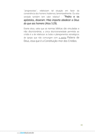30
www.LivroAzul.com.br
´´progressistas´´, relativizam tal situação em favor da
conveniência dos homens hodiernos; lamentavelmente. Ou esta
verdade também tem valor relativo? : ´´Pedro e os
apóstolos, disseram: Mais importa obedecer a Deus
do que aos homens (Atos 5:29).
Diante disso, saiba que as normas bíblicas são vinculadas e
não discricionárias; a única discricionariedade permitida ao
cristão é a de relativizar as bulas e planejamentos estratégicos
de igrejas que não comungam com a estrita Palavra de
Deus, essa que é a Constituição-mor dos Cristãos.
 