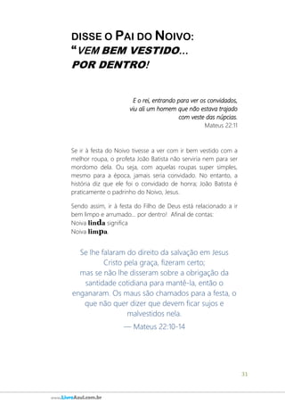 31
www.LivroAzul.com.br
DISSE O PAI DO NOIVO:
“VEM BEM VESTIDO...
POR DENTRO!
E o rei, entrando para ver os convidados,
viu ali um homem que não estava trajado
com veste das núpcias.
Mateus 22:11
Se ir à festa do Noivo tivesse a ver com ir bem vestido com a
melhor roupa, o profeta João Batista não serviria nem para ser
mordomo dela. Ou seja, com aquelas roupas super simples,
mesmo para a época, jamais seria convidado. No entanto, a
história diz que ele foi o convidado de honra; João Batista é
praticamente o padrinho do Noivo, Jesus.
Sendo assim, ir à festa do Filho de Deus está relacionado a ir
bem limpo e arrumado... por dentro! Afinal de contas:
Noiva linda significa
Noiva limpa.
Se lhe falaram do direito da salvação em Jesus
Cristo pela graça, fizeram certo;
mas se não lhe disseram sobre a obrigação da
santidade cotidiana para mantê-la, então o
enganaram. Os maus são chamados para a festa, o
que não quer dizer que devem ficar sujos e
malvestidos nela.
— Mateus 22:10-14
 