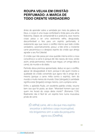 32
www.LivroAzul.com.br
ROUPA VELHA EM CRISTÃO
PERFUMADO: A MARCA DE
TODO CRENTE VERDADEIRO
Antes de aprender sobre a santidade por meio da palavra de
Deus, o corpo é uma roupa confortável e linda para uma alma
fedorenta. Depois de compreendê-la e praticá-la, esse mesmo
corpo passa a ser uma vestimenta velha, desajustada,
desconfortável e feia para um espírito perfumado; é
exatamente aqui que nasce o conflito interno que todo cristão
verdadeiro, automaticamente, possui: a lide entre a insistente
carne pecaminosa e o desejoso espírito do cristão que almeja
agradar a seu Pai Celestial.
O cristão que não passa por essa questão interna entre a nova
consciência e a carne é porque ele não nasceu de novo, sendo
assim, ainda permanece, mesmo que negue, um amigo dela (a
carne), do mundo e do diabo.
Partindo dessa premissa apresentada, deduz-se que o conflito,
apesar de desagradável, é bom, porque é ele quem mostra a
qualidade do cristão convertido que agora não é amigo de si
mesmo (porque a carne milita contra o espírito), nem do
mundo e muito menos do imundo. Estar [obrigado] à santidade
significa estar [brigado] consigo mesmo, com a própria carne.
Enfim, o apóstolo Paulo, um excelente padrão cristão, resume
bem isso que foi posto, ao dizer: "Miserável homem que sou!
quem me livrará do corpo desta morte?" (Romanos 7:24).
Realmente não é fácil ter um espírito livre numa musculosa
prisão de carne.
[Ó velha] carne, até o dia que meu espírito
encontrar o definitivo corpo incorruptível,
nós brigaremos sim! a cada dia porquanto
agora sou [Ovelha].
 