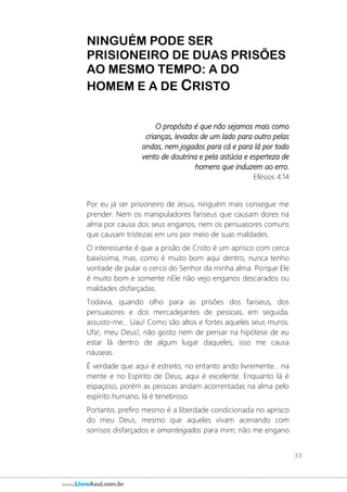 33
www.LivroAzul.com.br
NINGUÉM PODE SER
PRISIONEIRO DE DUAS PRISÕES
AO MESMO TEMPO: A DO
HOMEM E A DE CRISTO
O propósito é que não sejamos mais como
crianças, levados de um lado para outro pelas
ondas, nem jogados para cá e para lá por todo
vento de doutrina e pela astúcia e esperteza de
homens que induzem ao erro.
Efésios 4:14
Por eu já ser prisioneiro de Jesus, ninguém mais consegue me
prender. Nem os manipuladores fariseus que causam dores na
alma por causa dos seus enganos, nem os persuasores comuns
que causam tristezas em uns por meio de suas maldades.
O interessante é que a prisão de Cristo é um aprisco com cerca
baixíssima, mas, como é muito bom aqui dentro, nunca tenho
vontade de pular o cerco do Senhor da minha alma. Porque Ele
é muito bom e somente nEle não vejo enganos descarados ou
maldades disfarçadas.
Todavia, quando olho para as prisões dos fariseus, dos
persuasores e dos mercadejantes de pessoas, em seguida,
assusto-me... Uau! Como são altos e fortes aqueles seus muros.
Ufa!, meu Deus!, não gosto nem de pensar na hipótese de eu
estar lá dentro de algum lugar daqueles, isso me causa
náuseas.
É verdade que aqui é estreito, no entanto ando livremente... na
mente e no Espírito de Deus; aqui é excelente. Enquanto lá é
espaçoso, porém as pessoas andam acorrentadas na alma pelo
espírito humano; lá é tenebroso.
Portanto, prefiro mesmo é a liberdade condicionada no aprisco
do meu Deus, mesmo que aqueles vivam acenando com
sorrisos disfarçados e amanteigados para mim; não me engano
 