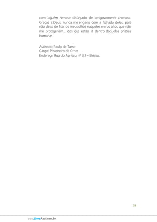 34
www.LivroAzul.com.br
com alguém remoso disfarçado de amigavelmente cremoso.
Graças a Deus, nunca me engano com a fachada deles, pois
não deixo de fitar os meus olhos naqueles muros altos que não
me protegeriam... dos que estão lá dentro daquelas prisões
humanas.
Assinado: Paulo de Tarso
Cargo: Prisioneiro de Cristo
Endereço: Rua do Aprisco, nº 3:1 – Efésios.
 