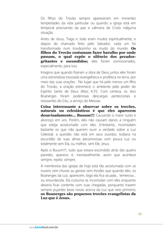 36
www.LivroAzul.com.br
Os filhos do Trovão sempre apareceram em iminentes
tempestades da vida particular ou quando a igreja está em
temporal precisando da paz e calmaria de Cristo nalguma
situação.
Antes de Jesus, Tiago e João eram mudos espiritualmente, e
depois do chamado feito pelo Salvador, cada um foi
transformado num trovãozinho ex mudo do mundo. Os
filhos do Trovão costumam fazer barulho por onde
passam, o qual expõe o silêncio dos pecados-
gritantes e escondidos; eles foram comissionados,
especialmente, para isso.
Imagino que quando fizeram a obra de Deus juntos eles foram
uma estrondosa trovoada evangelística e profética na terra, por
meio das suas orações. No lugar que há pelo menos um filho
do Trovão, a oração estremece o ambiente pelo poder do
Espírito Santo de Deus (Atos 4:31). Com certeza, os dois
Boanerges foram poderosas descargas pentecostais e
ressoantes do Céu, a serviço do Messias.
Coisa interessante a observar sobre os trovões,
naturais ou eclesiásticos é que eles aparecem
desavisadamente... Buuum!!! Causando o maior susto e
alvoroço em uns. Porém, eles não causam danos a ninguém
que esteja acostumado com eles. Entretanto, incomodam
bastante os que não querem ouvir a verdade sobre a Luz
Celestial; a questão não está em seus ouvidos, todavia na
escuridão de suas almas pecaminosas com pouca Luz ou
totalmente sem Ela, ou melhor, sem Ele, Jesus.
Após o Buuum!!!, tudo que estava escondido atrás das quatro
paredes, aparece; é, inevitavelmente, assim que acontece
sempre, repito: sempre.
A membresia das igrejas de hoje está tão acostumada com as
nuvens sem chuvas ou garoas sem trovões que quando eles, os
Boanerges da Luz, aparecem, logo ela fica acuada... temerosa...
ou ensurdecida. Ela costuma se incomodar com eles enquanto
deveria ficar contente com suas chegadas, porquanto trazem
sempre pujantes boas novas acerca da Luz que veio primeiro;
os Boanerges são pequenos trovões evangelistas da
Luz que é Jesus.
 