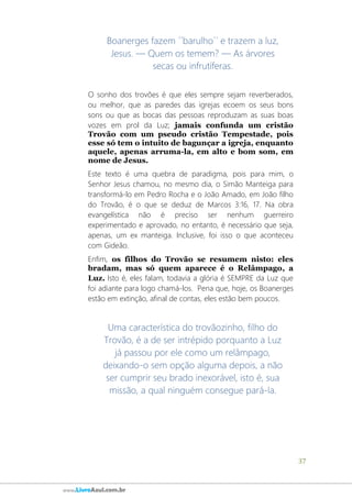 37
www.LivroAzul.com.br
Boanerges fazem ´´barulho´´ e trazem a luz,
Jesus. ― Quem os temem? ― As árvores
secas ou infrutíferas.
O sonho dos trovões é que eles sempre sejam reverberados,
ou melhor, que as paredes das igrejas ecoem os seus bons
sons ou que as bocas das pessoas reproduzam as suas boas
vozes em prol da Luz; jamais confunda um cristão
Trovão com um pseudo cristão Tempestade, pois
esse só tem o intuito de bagunçar a igreja, enquanto
aquele, apenas arruma-la, em alto e bom som, em
nome de Jesus.
Este texto é uma quebra de paradigma, pois para mim, o
Senhor Jesus chamou, no mesmo dia, o Simão Manteiga para
transformá-lo em Pedro Rocha e o João Amado, em João filho
do Trovão, é o que se deduz de Marcos 3:16, 17. Na obra
evangelística não é preciso ser nenhum guerreiro
experimentado e aprovado, no entanto, é necessário que seja,
apenas, um ex manteiga. Inclusive, foi isso o que aconteceu
com Gideão.
Enfim, os filhos do Trovão se resumem nisto: eles
bradam, mas só quem aparece é o Relâmpago, a
Luz. Isto é, eles falam, todavia a glória é SEMPRE da Luz que
foi adiante para logo chamá-los. Pena que, hoje, os Boanerges
estão em extinção, afinal de contas, eles estão bem poucos.
Uma característica do trovãozinho, filho do
Trovão, é a de ser intrépido porquanto a Luz
já passou por ele como um relâmpago,
deixando-o sem opção alguma depois, a não
ser cumprir seu brado inexorável, isto é, sua
missão, a qual ninguém consegue pará-la.
 