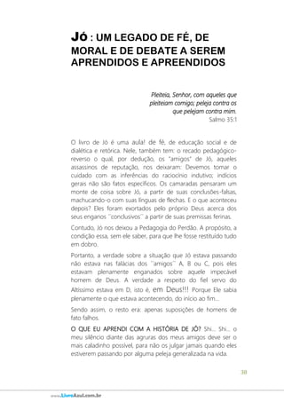 38
www.LivroAzul.com.br
JÓ : UM LEGADO DE FÉ, DE
MORAL E DE DEBATE A SEREM
APRENDIDOS E APREENDIDOS
Pleiteia, Senhor, com aqueles que
pleiteiam comigo; peleja contra os
que pelejam contra mim.
Salmo 35:1
O livro de Jó é uma aula! de fé, de educação social e de
dialética e retórica. Nele, também tem: o recado pedagógico-
reverso o qual, por dedução, os "amigos" de Jó, aqueles
assassinos de reputação, nos deixaram: Devemos tomar o
cuidado com as inferências do raciocínio indutivo; indícios
gerais não são fatos específicos. Os camaradas pensaram um
monte de coisa sobre Jó, a partir de suas conclusões-falsas,
machucando-o com suas línguas de flechas. E o que aconteceu
depois? Eles foram exortados pelo próprio Deus acerca dos
seus enganos ´´conclusivos´´ a partir de suas premissas ferinas.
Contudo, Jó nos deixou a Pedagogia do Perdão. A propósito, a
condição essa, sem ele saber, para que lhe fosse restituído tudo
em dobro.
Portanto, a verdade sobre a situação que Jó estava passando
não estava nas falácias dos ´´amigos´´ A, B ou C, pois eles
estavam plenamente enganados sobre aquele impecável
homem de Deus. A verdade a respeito do fiel servo do
Altíssimo estava em D, isto é, em Deus!!! Porque Ele sabia
plenamente o que estava acontecendo, do início ao fim...
Sendo assim, o resto era: apenas suposições de homens de
fato falhos.
O QUE EU APRENDI COM A HISTÓRIA DE JÓ? Shi... Shi... o
meu silêncio diante das agruras dos meus amigos deve ser o
mais caladinho possível, para não os julgar jamais quando eles
estiverem passando por alguma peleja generalizada na vida.
 