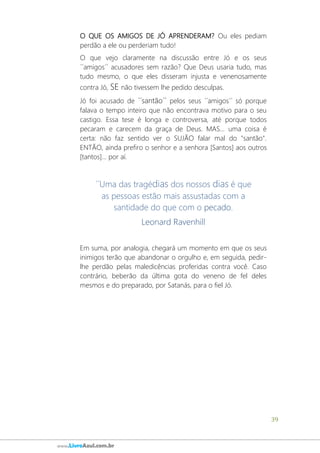 39
www.LivroAzul.com.br
O QUE OS AMIGOS DE JÓ APRENDERAM? Ou eles pediam
perdão a ele ou perderiam tudo!
O que vejo claramente na discussão entre Jó e os seus
´´amigos´´ acusadores sem razão? Que Deus usaria tudo, mas
tudo mesmo, o que eles disseram injusta e venenosamente
contra Jó, SE não tivessem lhe pedido desculpas.
Jó foi acusado de ´´santão´´ pelos seus ´´amigos´´ só porque
falava o tempo inteiro que não encontrava motivo para o seu
castigo. Essa tese é longa e controversa, até porque todos
pecaram e carecem da graça de Deus. MAS... uma coisa é
certa: não faz sentido ver o SUJÃO falar mal do "santão".
ENTÃO, ainda prefiro o senhor e a senhora [Santos] aos outros
[tantos]... por aí.
´´Uma das tragédias dos nossos dias é que
as pessoas estão mais assustadas com a
santidade do que com o pecado.
Leonard Ravenhill
Em suma, por analogia, chegará um momento em que os seus
inimigos terão que abandonar o orgulho e, em seguida, pedir-
lhe perdão pelas maledicências proferidas contra você. Caso
contrário, beberão da última gota do veneno de fel deles
mesmos e do preparado, por Satanás, para o fiel Jó.
 
