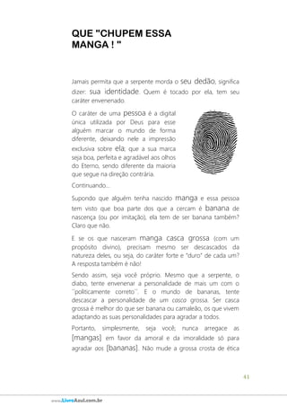 41
www.LivroAzul.com.br
QUE "CHUPEM ESSA
MANGA ! "
Jamais permita que a serpente morda o seu dedão, significa
dizer: sua identidade. Quem é tocado por ela, tem seu
caráter envenenado.
O caráter de uma pessoa é a digital
única utilizada por Deus para esse
alguém marcar o mundo de forma
diferente, deixando nele a impressão
exclusiva sobre ela; que a sua marca
seja boa, perfeita e agradável aos olhos
do Eterno, sendo diferente da maioria
que segue na direção contrária.
Continuando...
Supondo que alguém tenha nascido manga e essa pessoa
tem visto que boa parte dos que a cercam é banana de
nascença (ou por imitação), ela tem de ser banana também?
Claro que não.
E se os que nasceram manga casca grossa (com um
propósito divino), precisam mesmo ser descascados da
natureza deles, ou seja, do caráter forte e “duro” de cada um?
A resposta também é não!
Sendo assim, seja você próprio. Mesmo que a serpente, o
diabo, tente envenenar a personalidade de mais um com o
´´politicamente correto´´. E o mundo de bananas, tente
descascar a personalidade de um casca grossa. Ser casca
grossa é melhor do que ser banana ou camaleão, os que vivem
adaptando as suas personalidades para agradar a todos.
Portanto, simplesmente, seja você; nunca arregace as
[mangas] em favor da amoral e da imoralidade só para
agradar aos [bananas]. Não mude a grossa crosta de ética
 