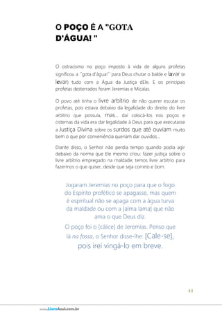43
www.LivroAzul.com.br
O POÇO É A "GOTA
D'ÁGUA! "
O ostracismo no poço imposto à vida de alguns profetas
significou a ´´gota d'água!´´ para Deus chutar o balde e lavar (e
levar) tudo com a Água da Justiça dEle. E os principais
profetas desterrados foram Jeremias e Micaías.
O povo até tinha o livre arbítrio de não querer escutar os
profetas, pois estava debaixo da legalidade do direito do livre
arbítrio que possuía, mas... daí colocá-los nos poços e
cisternas da vida era dar legalidade à Deus para que executasse
a Justiça Divina sobre os surdos que até ouviam muito
bem o que por conveniência queriam dar ouvidos...
Diante disso, o Senhor não perdia tempo quando podia agir
debaixo da norma que Ele mesmo criou: fazer justiça sobre o
livre arbítrio empregado na maldade; temos livre arbítrio para
fazermos o que quiser, desde que seja correto e bom.
Jogaram Jeremias no poço para que o fogo
do Espírito profético se apagasse, mas quem
é espiritual não se apaga com a água turva
da maldade ou com a [alma lama] que não
ama o que Deus diz.
O poço foi o [cálice] de Jeremias. Penso que
lá na fossa, o Senhor disse-lhe: [Cale-se],
pois irei vingá-lo em breve.
 