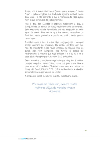 45
www.LivroAzul.com.br
Assim, um e outro vivendo o “juntos para sempre...” Numa
"nice" – palavra inglesa que traduzida significa: amável, numa
boa, legal – e não somente o que a mandona da Nice queira
nem o que o mandão do Nick determine.
Fica a dica aos Maridos e Esposas: Negociem a paz, a
tranquilidade, as tarefas de casa; negociem tudo igualmente...
Sem Machismo e sem feminismo. Só não negociem o amor
igual de vocês. Pois no lar que há sexismo masculino ou
feminino, existe ganhador e perdedor, então, existe guerra
nesse lugar.
A melhor coisa a fazer é o fair play – o jogo justo –, no qual
ambos ganham ou empatam. Ou ambos perdem, por que
não? O importante é não haver vencedor na relação entre os
pares, pois sem campeão, não haverá o desejo de
revanchismo. E mesmo que haja empate, 1 x 1 ou 10 x 10, o
casal estará feliz porque ficará num 0 x 0 emocional.
Dessa maneira, o ambiente sugerindo que ninguém é melhor
do que ninguém... numa "nice", numa boa para a sra. Nice e
para o sr. Nick também: “Sujeitando-vos uns aos outros no
temor de Deus” (Efésios 5:21). Enfim, ambos bem resolvidos!
sem melhor nem pior dentro de um lar.
A propósito: Carol, meu bem! Já estou indo lavar a louça...
Por causa do machismo, existem muitas
mulheres viúvas de maridos vivos; e
vice-versa.
 