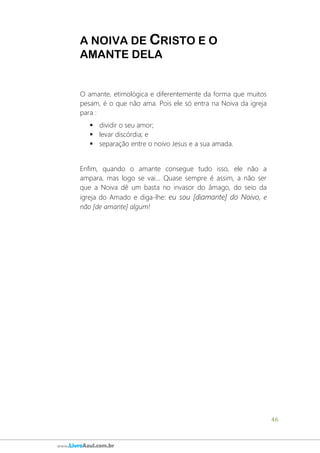 46
www.LivroAzul.com.br
A NOIVA DE CRISTO E O
AMANTE DELA
O amante, etimológica e diferentemente da forma que muitos
pesam, é o que não ama. Pois ele só entra na Noiva da igreja
para :
▪ dividir o seu amor;
▪ levar discórdia; e
▪ separação entre o noivo Jesus e a sua amada.
Enfim, quando o amante consegue tudo isso, ele não a
ampara, mas logo se vai... Quase sempre é assim, a não ser
que a Noiva dê um basta no invasor do âmago, do seio da
igreja do Amado e diga-lhe: eu sou [diamante] do Noivo, e
não [de amante] algum!
 