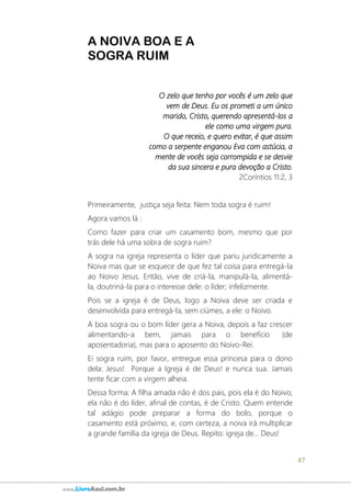 47
www.LivroAzul.com.br
A NOIVA BOA E A
SOGRA RUIM
O zelo que tenho por vocês é um zelo que
vem de Deus. Eu os prometi a um único
marido, Cristo, querendo apresentá-los a
ele como uma virgem pura.
O que receio, e quero evitar, é que assim
como a serpente enganou Eva com astúcia, a
mente de vocês seja corrompida e se desvie
da sua sincera e pura devoção a Cristo.
2Coríntios 11:2, 3
Primeiramente, justiça seja feita: Nem toda sogra é ruim!
Agora vamos lá :
Como fazer para criar um casamento bom, mesmo que por
trás dele há uma sobra de sogra ruim?
A sogra na igreja representa o líder que pariu juridicamente a
Noiva mas que se esquece de que fez tal coisa para entregá-la
ao Noivo Jesus. Então, vive de criá-la, manipulá-la, alimentá-
la, doutriná-la para o interesse dele: o líder; infelizmente.
Pois se a igreja é de Deus, logo a Noiva deve ser criada e
desenvolvida para entregá-la, sem ciúmes, a ele: o Noivo.
A boa sogra ou o bom líder gera a Noiva, depois a faz crescer
alimentando-a bem, jamais para o benefício (de
aposentadoria), mas para o aposento do Noivo-Rei.
Ei sogra ruim, por favor, entregue essa princesa para o dono
dela: Jesus! Porque a Igreja é de Deus! e nunca sua. Jamais
tente ficar com a virgem alheia.
Dessa forma: A filha amada não é dos pais, pois ela é do Noivo;
ela não é do líder, afinal de contas, é de Cristo. Quem entende
tal adágio pode preparar a forma do bolo, porque o
casamento está próximo, e, com certeza, a noiva irá multiplicar
a grande família da igreja de Deus. Repito: igreja de... Deus!
 