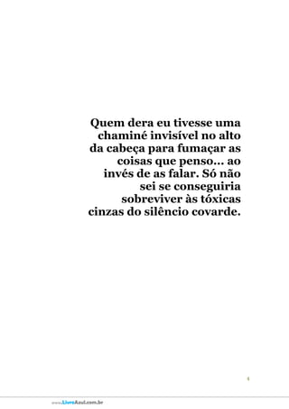 4
www.LivroAzul.com.br
Quem dera eu tivesse uma
chaminé invisível no alto
da cabeça para fumaçar as
coisas que penso... ao
invés de as falar. Só não
sei se conseguiria
sobreviver às tóxicas
cinzas do silêncio covarde.
 