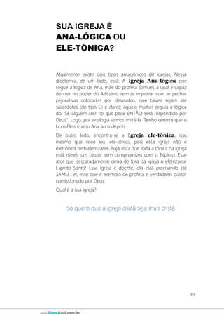 49
www.LivroAzul.com.br
SUA IGREJA É
ANA-LÓGICA OU
ELE-TÔNICA?
Atualmente existe dois tipos antagônicos de igrejas. Nessa
dicotomia, de um lado, está: A Igreja Ana-lógica que
segue a lógica de Ana, mãe do profeta Samuel, a qual é capaz
de crer no poder do Altíssimo sem se importar com as pechas
pejorativas colocadas por desviados, que talvez sejam até
sacerdotes (do tipo Eli é claro); aquela mulher seguia a lógica
do "SE alguém crer no que pede ENTÃO será respondido por
Deus". Logo, por analogia vamos imitá-la. Tenho certeza que o
bom Elias imitou Ana anos depois.
De outro lado, encontra-se a Igreja ele-tônica, isso
mesmo que você leu, ele-tônica, pois essa igreja não é
eletrônica nem eletrizante, haja vista que toda a tônica da igreja
está n(ele): um pastor sem compromisso com o Espírito. Esse
ator que descaradamente deixa de fora da igreja o eletrizante
Espírito Santo! Essa igreja é doente, ela está precisando do
SAMU... el, esse que é exemplo de profeta e verdadeiro pastor
comissionado por Deus.
Qual é a sua igreja?
Só quero que a igreja cristã seja mais cristã.
 