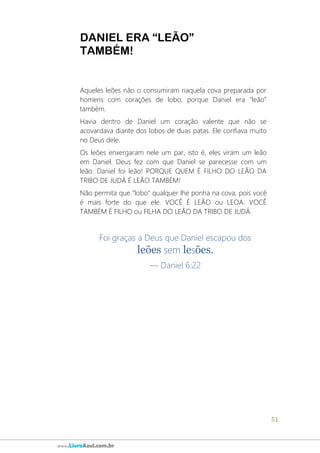 51
www.LivroAzul.com.br
DANIEL ERA “LEÃO”
TAMBÉM!
Aqueles leões não o consumiram naquela cova preparada por
homens com corações de lobo, porque Daniel era “leão”
também.
Havia dentro de Daniel um coração valente que não se
acovardava diante dos lobos de duas patas. Ele confiava muito
no Deus dele.
Os leões enxergaram nele um par, isto é, eles viram um leão
em Daniel. Deus fez com que Daniel se parecesse com um
leão. Daniel foi leão! PORQUE QUEM É FILHO DO LEÃO DA
TRIBO DE JUDÁ É LEÃO TAMBÉM!
Não permita que "lobo" qualquer lhe ponha na cova, pois você
é mais forte do que ele. VOCÊ É LEÃO ou LEOA. VOCÊ
TAMBÉM É FILHO ou FILHA DO LEÃO DA TRIBO DE JUDÁ.
Foi graças a Deus que Daniel escapou dos
leões sem lesões.
— Daniel 6:22
 