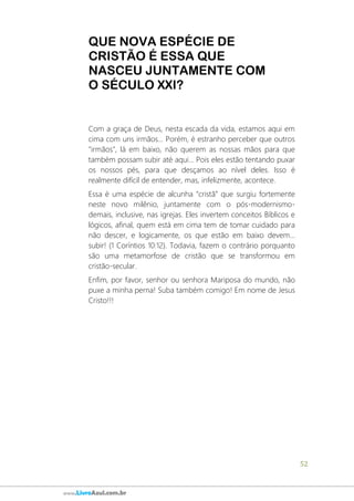 52
www.LivroAzul.com.br
QUE NOVA ESPÉCIE DE
CRISTÃO É ESSA QUE
NASCEU JUNTAMENTE COM
O SÉCULO XXI?
Com a graça de Deus, nesta escada da vida, estamos aqui em
cima com uns irmãos... Porém, é estranho perceber que outros
"irmãos", lá em baixo, não querem as nossas mãos para que
também possam subir até aqui... Pois eles estão tentando puxar
os nossos pés, para que desçamos ao nível deles. Isso é
realmente difícil de entender, mas, infelizmente, acontece.
Essa é uma espécie de alcunha “cristã” que surgiu fortemente
neste novo milênio, juntamente com o pós-modernismo-
demais, inclusive, nas igrejas. Eles invertem conceitos Bíblicos e
lógicos, afinal, quem está em cima tem de tomar cuidado para
não descer, e logicamente, os que estão em baixo devem...
subir! (1 Coríntios 10:12). Todavia, fazem o contrário porquanto
são uma metamorfose de cristão que se transformou em
cristão-secular.
Enfim, por favor, senhor ou senhora Mariposa do mundo, não
puxe a minha perna! Suba também comigo! Em nome de Jesus
Cristo!!!
 