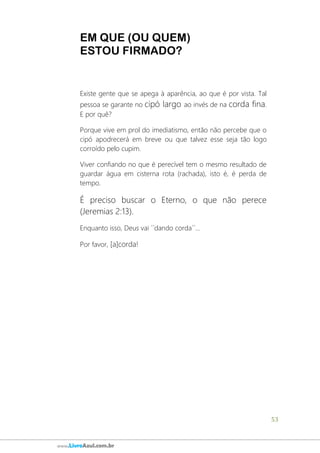 53
www.LivroAzul.com.br
EM QUE (OU QUEM)
ESTOU FIRMADO?
Existe gente que se apega à aparência, ao que é por vista. Tal
pessoa se garante no cipó largo ao invés de na corda fina.
E por quê?
Porque vive em prol do imediatismo, então não percebe que o
cipó apodrecerá em breve ou que talvez esse seja tão logo
corroído pelo cupim.
Viver confiando no que é perecível tem o mesmo resultado de
guardar água em cisterna rota (rachada), isto é, é perda de
tempo.
É preciso buscar o Eterno, o que não perece
(Jeremias 2:13).
Enquanto isso, Deus vai ´´dando corda´´...
Por favor, [a]corda!
 