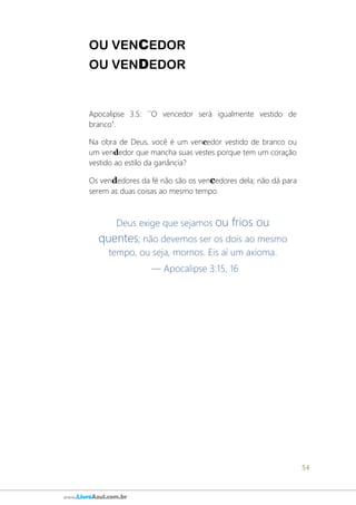 54
www.LivroAzul.com.br
OU VENCEDOR
OU VENDEDOR
Apocalipse 3.5: ´´O vencedor será igualmente vestido de
branco”.
Na obra de Deus, você é um vencedor vestido de branco ou
um vendedor que mancha suas vestes porque tem um coração
vestido ao estilo da ganância?
Os vendedores da fé não são os vencedores dela; não dá para
serem as duas coisas ao mesmo tempo.
Deus exige que sejamos ou frios ou
quentes; não devemos ser os dois ao mesmo
tempo, ou seja, mornos. Eis aí um axioma.
— Apocalipse 3:15, 16
 