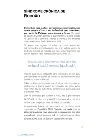 55
www.LivroAzul.com.br
SÍNDROME CRÔNICA DE
ROBOÃO
Conselhos bem dados, por pessoas experientes, são
como pregos (Vav – em hebraico) que conectam,
por meio da Palavra, uma pessoa a Deus. Ou iguais
ao cajado do pastor (Lamed), o qual mantém a ovelha fincada
no aprisco. Já o contrário, arranca o indivíduo do ambiente
onde deveria estar fixado (Eclesiastes 12:11).
Os jovens que seguem conselhos de outros jovens em
detrimento dos aconselhamentos dos mais velhos sofrem da
Síndrome Crônica de Roboão, por isso costumeiramente eles
tomam decisões nada nobres (2Crônicas 10; 1Reis 12).
Roboão, agora, tarde demais, você aprendeu
em [qual idade] encontrar [qualidade].
Imagine qual seria a catástrofe para a segurança de um país,
principalmente em guerra, se confiasse o treinamento dos seus
soldados a outros soldados?
Soldados devem ser treinados por oficiais de patentes; crianças,
adolescentes e jovens devem ser treinados nas igrejas pelos
mais velhos. Ou: de outra forma perderemos a guerra espiritual
e os nossos filhos.
Davi foi orientado por Samuel e Natã, isto é, por homens
seniores, e não por juniores desorientados: os seus
irmãos com um pouco mais de idade do que ele.
Provavelmente, Roboão não leu o que o seu pai narrou e está
registrado no Provérbios 13:20: ´´Aquele que anda com os
sábios será cada vez mais sábio, mas o companheiro dos tolos
acabará mal”. Afinal de contas, não é cortando as orelhas
de um burro que se faz um cavalo de corrida.
 