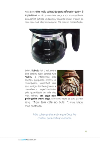 56
www.LivroAzul.com.br
Note bem: tem mais conteúdo para oferecer quem é
experiente, e não o contrário; ouça a voz da experiência,
pois Junios juntos só dá zebra. Veja esta simples imagem do
dia a dia a qual fala mais do que as 257 palavras desta reflexão.
Enfim, Roboão foi o rei jovem
que perdeu tudo porque não
roubou a inteligência dos
anciãos, porquanto preferiu o
contrabando intelectual dos
seus amigos também jovens a
conselheiros experimentados
pela quantidade de vida dos
mais velhos; um cego não
pode guiar outro cego, isso é uma regra de ouro (Mateus
15:14). “Aqui tem café no bule! ”; mais idade,
mais conteúdo.
Não subempreite a obra que Deus lhe
confiou para edificar e educar.
 